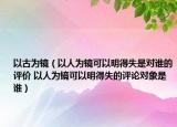 以古为镜（以人为镜可以明得失是对谁的评价 以人为镜可以明得失的评论对象是谁）