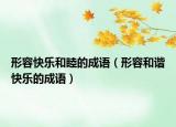 形容快乐和睦的成语（形容和谐快乐的成语）