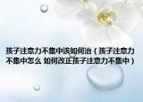 孩子注意力不集中该如何治（孩子注意力不集中怎么 如何改正孩子注意力不集中）