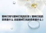 冒昧打搅与冒昧打扰的区别（冒昧打扰的意思是什么 词语冒昧打扰的意思是什么）