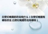 白垩纪晚期的恐龙有什么（白垩纪晚期有哪些恐龙 白垩纪晚期恐龙有哪些）
