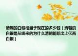 清朝的白银相当于现在的多少钱（清朝的白银是从哪来的为什么清朝能赔出上亿两白银）