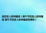 送给亲人的祝福语（端午节给亲人的祝福语 端午节给亲人的祝福语有哪些）
