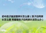 初中孩子叛逆期家长怎么做（孩子自残家长怎么做 青春期孩子自残家长该怎么办）