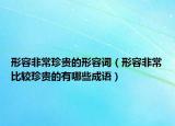 形容非常珍贵的形容词（形容非常比较珍贵的有哪些成语）