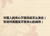 对男人的关心不够应该怎么表达（形容对男朋友不够关心的成语）