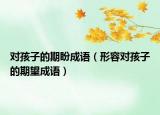对孩子的期盼成语（形容对孩子的期望成语）
