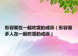 形容聚在一起吃饭的成语（形容很多人在一起吃饭的成语）