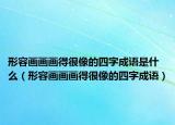 形容画画画得很像的四字成语是什么（形容画画画得很像的四字成语）