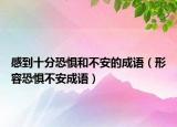 感到十分恐惧和不安的成语（形容恐惧不安成语）
