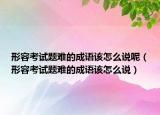 形容考试题难的成语该怎么说呢（形容考试题难的成语该怎么说）