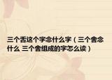 三个舌这个字念什么字（三个舍念什么 三个舍组成的字怎么读）