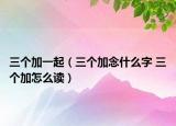 三个加一起（三个加念什么字 三个加怎么读）