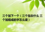 三个加下一个（三个加念什么 三个加组成的字怎么读）