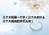 三个太阳猜一个字（三个太念什么 三个太组成的字怎么读）