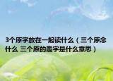3个原字放在一起读什么（三个原念什么 三个原的厵字是什么意思）