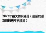2023年最火的祝福语（适合发朋友圈的高考祝福语）