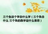 三个鱼这个字念什么字（三个魚念什么 三个魚的鱻字是什么意思）