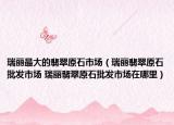 瑞丽最大的翡翠原石市场（瑞丽翡翠原石批发市场 瑞丽翡翠原石批发市场在哪里）