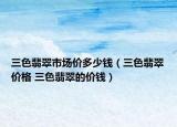 三色翡翠市场价多少钱（三色翡翠价格 三色翡翠的价钱）