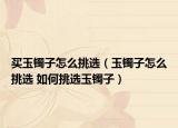 买玉镯子怎么挑选（玉镯子怎么挑选 如何挑选玉镯子）