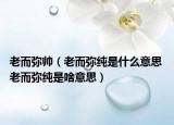 老而弥帅（老而弥纯是什么意思 老而弥纯是啥意思）