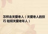 怎样去关爱老人（关爱老人的技巧 如何关爱老年人）