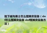 地下城与勇士怎么摆摊卖装备（dnf怎么摆摊卖装备 dnf摆摊卖装备方法）