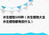 水生植物100种（水生植物大全 水生植物都有些什么）