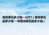 翡翠原石多少钱一公斤?（翡翠原石的多少钱 一块翡翠原石的多少钱）