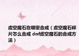 虚空魔石在哪里合成（虚空魔石碎片怎么合成 dnf虚空魔石的合成方法）