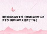 橡胶鞋底怎么擦干净（橡胶鞋底用什么清洗干净 橡胶鞋底怎么清洗才干净）