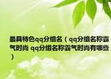 最具特色qq分组名（qq分组名称霸气时尚 qq分组名称霸气时尚有哪些）