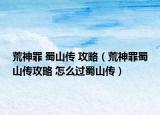 荒神罪 蜀山传 攻略（荒神罪蜀山传攻略 怎么过蜀山传）