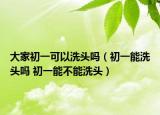 大家初一可以洗头吗（初一能洗头吗 初一能不能洗头）