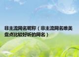 非主流网名昵称（非主流网名唯美 盘点比较好听的网名）
