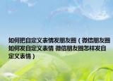 如何把自定义表情发朋友圈（微信朋友圈如何发自定义表情 微信朋友圈怎样发自定义表情）