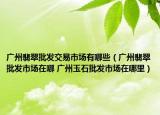 广州翡翠批发交易市场有哪些（广州翡翠批发市场在哪 广州玉石批发市场在哪里）
