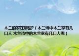 木兰的家在哪里?（木兰诗中木兰家有几口人 木兰诗中的木兰家有几口人呢）