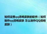 如何设置qq透明皮肤的软件（如何制作qq透明皮肤 怎么制作QQ透明皮肤）