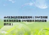 dnf未净化的装备能铭刻吗（DNF怎样解除未净化的装备 DNF解除未净化的装备的方法）