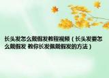长头发怎么戴假发教程视频（长头发要怎么戴假发 教你长发佩戴假发的方法）