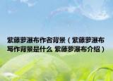紫藤萝瀑布作者背景（紫藤萝瀑布写作背景是什么 紫藤萝瀑布介绍）