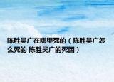 陈胜吴广在哪里死的（陈胜吴广怎么死的 陈胜吴广的死因）