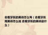 去看牙医的英语怎么写（去看牙医用英语怎么说 去看牙医的英语是什么）