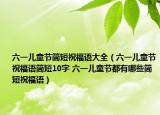 六一儿童节简短祝福语大全（六一儿童节祝福语简短10字 六一儿童节都有哪些简短祝福语）