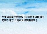水乡泽国是什么地方（云南水乡泽国指的是哪个地方 云南水乡泽国指哪里）