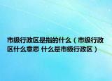 市级行政区是指的什么（市级行政区什么意思 什么是市级行政区）