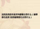 法院拍卖的车能买吗都要注意什么（翡翠原石拍卖 拍卖翡翠原石注意什么）