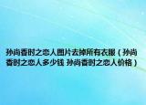 孙尚香时之恋人图片去掉所有衣服（孙尚香时之恋人多少钱 孙尚香时之恋人价格）